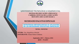 UNIVERSIDAD TECNOLÓGICA EQUINOCCIAL
SISTEMA DE EDUCACIÓN A DISTANCIA
CARRERA CIENCIAS DE LA EDUCACIÓN
MENCIÓN: EDUCACIÓN BÁSICA
NIVEL: NOVENO
TUTORA: Dra. Magdalena Almeida
ESTUDIANTE: Eliana Ochoa Cárdenas.
Septiembre 2015 – Febrero 2016
Quito – Ecuador
NECESIDADES EDUCATIVAS ESPECIALES
 