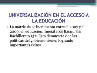 UNIVERSALIZACIÓN EN EL ACCESO A
LA EDUCACIÓN
• La matrícula se incrementa entre el 2007 y el
2009, en educación: Inicial 10% Básica 8%
Bachillerato 15% Esto demuestra que las
políticas del gobierno vienen logrando
importantes éxitos.