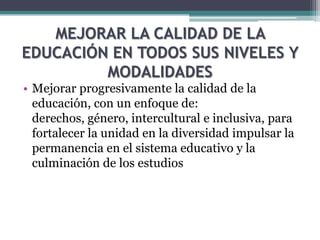 MEJORAR LA CALIDAD DE LA
EDUCACIÓN EN TODOS SUS NIVELES Y
MODALIDADES
• Mejorar progresivamente la calidad de la
educación, con un enfoque de:
derechos, género, intercultural e inclusiva, para
fortalecer la unidad en la diversidad impulsar la
permanencia en el sistema educativo y la
culminación de los estudios