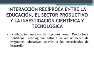INTERACCIÓN RECÍPROCA ENTRE LA
EDUCACIÓN, EL SECTOR PRODUCTIVO
Y LA INVESTIGACIÓN CIENTÍFICA Y
TECNOLÓGICA
• La educación necesita de objetivos como: Productivos
Científicos Tecnológicos. Estos a la vez requieren de
programas educativos acordes a las necesidades de
desarrollo.