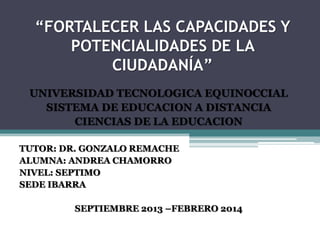 “FORTALECER LAS CAPACIDADES Y
POTENCIALIDADES DE LA
CIUDADANÍA”
UNIVERSIDAD TECNOLOGICA EQUINOCCIAL
SISTEMA DE EDUCACION A DISTANCIA
CIENCIAS DE LA EDUCACION
TUTOR: DR. GONZALO REMACHE
ALUMNA: ANDREA CHAMORRO
NIVEL: SEPTIMO
SEDE IBARRA
SEPTIEMBRE 2013 –FEBRERO 2014

 