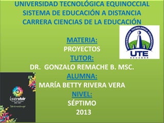 UNIVERSIDAD TECNOLÓGICA EQUINOCCIAL
SISTEMA DE EDUCACIÓN A DISTANCIA
CARRERA CIENCIAS DE LA EDUCACIÓN

MATERIA:
PROYECTOS
TUTOR:
DR. GONZALO REMACHE B. MSC.
ALUMNA:
MARÍA BETTY RIVERA VERA
NIVEL:
SÉPTIMO
2013

 