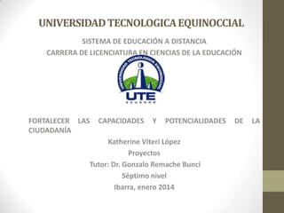 UNIVERSIDAD TECNOLOGICA EQUINOCCIAL
SISTEMA DE EDUCACIÓN A DISTANCIA
CARRERA DE LICENCIATURA EN CIENCIAS DE LA EDUCACIÓN

FORTALECER LAS
CIUDADANÍA

CAPACIDADES

Y

POTENCIALIDADES

Katherine Viteri López
Proyectos
Tutor: Dr. Gonzalo Remache Bunci
Séptimo nivel
Ibarra, enero 2014

DE

LA

 