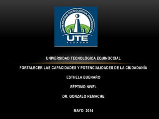 UNIVERSIDAD TECNOLÓGICA EQUINOCCIAL
FORTALECER LAS CAPACIDADES Y POTENCIALIDADES DE LA CIUDADANÍA
ESTHELA BUENAÑO
SÉPTIMO NIVEL
DR. GONZALO REMACHE
MAYO 2014
 