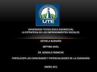UNIVERSIDAD TECNOLÓGICA EQUINOCCIAL
LA ESTRATEGIA EN LOS EMPRENDIMIENTOS SOCIALES.

ESTHELA BUENAÑO
SÉPTIMO NIVEL
DR. GONZALO REMACHE
FORTALECER LAS CAPACIDADES Y POTENCIALIDADES DE LA CIUDADANÍA
ENERO 2013

 