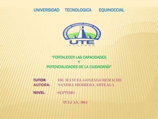 UNIVERSIDAD TECNOLOGICA EQUINOCCIAL
TUTOR: DR. MANUEL GONZALO REMACHE
AUTORA: SANDRA HERRERA ARTEAGA
NIVEL: SEPTIMO
TULCAN, 2014
“FORTALECER LAS CAPACIDADES
Y
POTENCIALIDADES DE LA CIUDADANÍA”
 