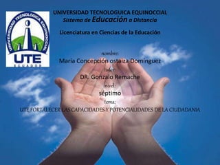 UNIVERSIDAD TECNOLOGUICA EQUINOCCIAL 
Sistema de Educación a Distancia 
Licenciatura en Ciencias de la Educación 
nombre: 
María Concepción ostaiza Domínguez 
tutor: 
DR. Gonzalo Remache 
nivel: 
séptimo 
tema: 
UTE_FORTALECER LAS CAPACIDADES Y POTENCIALIDADES DE LA CIUDADANIA 
 