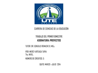 TRABAJO DEL PRIMER BIMESTRE
ASIGNATURA: PROYECTOS
CARRERA DE CIENCIAS DE LA EDUCACIÓN
TUTOR: DR. GONZALO REMACHE B. MCs.
POR: MERCY ARTEAGA TAPIA
7to. NIVEL.
NÚMERO DE CREDITOS: 5
QUITO: MARZO –JULIO 2014
 