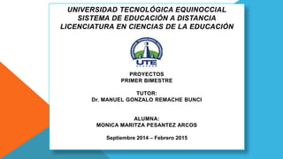 UNIVERSIDAD TECNOLÓGICA EQUINOCCIAL 
SISTEMA DE EDUCACIÓN A DISTANCIA 
LICENCIATURA EN CIENCIAS DE LA EDUCACIÓN 
PROYECTOS 
PRIMER BIMESTRE 
TUTOR: 
Dr. MANUEL GONZALO REMACHE BUNCI 
ALUMNA: 
MONICA MARITZA PESANTEZ ARCOS 
Septiembre 2014 – Febrero 2015 
 