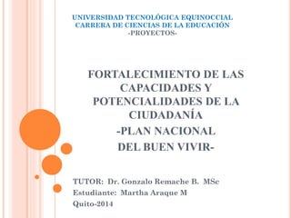 UNIVERSIDAD TECNOLÓGICA EQUINOCCIAL
CARRERA DE CIENCIAS DE LA EDUCACIÓN
-PROYECTOS-
TUTOR: Dr. Gonzalo Remache B. MSc
Estudiante: Martha Araque M
Quito-2014
FORTALECIMIENTO DE LAS
CAPACIDADES Y
POTENCIALIDADES DE LA
CIUDADANÍA
-PLAN NACIONAL
DEL BUEN VIVIR-
 
