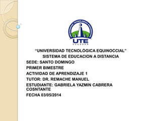 “UNIVERSIDAD TECNOLÓGICA EQUINOCCIAL”
SISTEMA DE EDUCACION A DISTANCIA
SEDE: SANTO DOMINGO
PRIMER BIMESTRE
ACTIVIDAD DE APRENDIZAJE 1
TUTOR: DR. REMACHE MANUEL
ESTUDIANTE: GABRIELA YAZMIN CABRERA
COSNTANTE
FECHA 03/05/2014
 