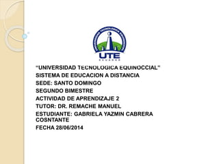 “UNIVERSIDAD TECNOLÓGICA EQUINOCCIAL”
SISTEMA DE EDUCACION A DISTANCIA
SEDE: SANTO DOMINGO
SEGUNDO BIMESTRE
ACTIVIDAD DE APRENDIZAJE 2
TUTOR: DR. REMACHE MANUEL
ESTUDIANTE: GABRIELA YAZMIN CABRERA
COSNTANTE
FECHA 28/06/2014
 