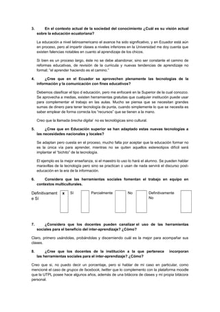 3. En el contexto actual de la sociedad del conocimiento ¿Cuál es su visión actual
sobre la educación ecuatoriana?
La educación a nivel latinoamericano el avance ha sido significativo, y en Ecuador está aún
en proceso, pero al impartir clases a niveles inferiores en la Universidad me doy cuenta que
existen falencias notables en cuanto al aprendizaje de los chicos.
Si bien es un proceso largo, éste no se debe abandonar, sino ser constante el camino de
reformas educativas, de revisión de la curricula y nuevas tendencias de aprendizaje no
formal; “el aprender haciendo es el camino.”
4. ¿Cree que en el Ecuador se aprovechen plenamente las tecnologías de la
información y la comunicación con fines educativos?
Debemos clasificar el tipo d educación, pero me enfocaré en la Superior de la cual conozco.
Se aprovecha a medias, existen herramientas gratuitas que cualquier institución puede usar
para complementar el trabajo en las aulas. Mucho se piensa que se necesitan grandes
sumas de dinero para tener tecnología de punta, cuando simplemente lo que se necesita es
saber emplear de forma correcta los “recursos” que se tienen a la mano.
Creo que la llamada brecha digital no es tecnológicas sino cultural.
5. ¿Cree que en Educación superior se han adaptado estas nuevas tecnologías a
las necesidades nacionales y locales?
Se adaptan pero cuesta en el proceso, mucho falta por aceptar que la educación formar no
es la única vía para aprender, mientras no se quiten aquellos estereotipos difícil será
implantar el “bichito” de la tecnología.
El ejemplo es la mejor enseñanza, si el maestro lo uso lo hará el alumno. Se pueden hablar
maravillas de la tecnología pero sino se practican o usan de nada servirá el discurso post-
educación en la era de la información.
6. Considera que las herramientas sociales fomentan el trabajo en equipo en
contextos multiculturales.
Definitivament
e Sí
x Sí Parcialmente No Definitivamente
No
7. ¿Considera que los docentes pueden canalizar el uso de las herramientas
sociales para el beneficio del inter-aprendizaje? ¿Cómo?
Claro, primero usándolas, probándolas y discerniendo cuál es la mejor para acompañar sus
clases.
8. ¿Cree que los docentes de la institución a la que pertenece incorporan
las herramientas sociales para el inter-aprendizaje? ¿Cómo?
Creo que si, no puedo decir un porcentaje, pero si hablar de mi caso en particular, como
mencioné el caso de grupos de facebook, twitter que lo complemento con la plataforma moodle
que la UTPL posee hace algunos años, además de una bitácora de clases y mi propia bitácora
personal.
 