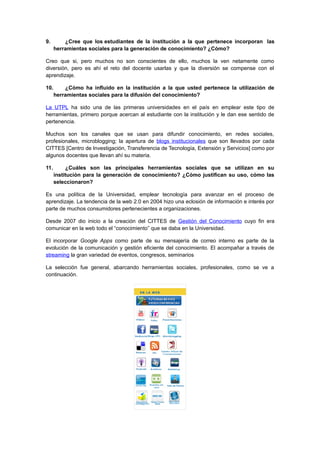 9. ¿Cree que los estudiantes de la institución a la que pertenece incorporan las
herramientas sociales para la generación de conocimiento? ¿Cómo?
Creo que si, pero muchos no son conscientes de ello, muchos la ven netamente como
diversión, pero es ahí el reto del docente usarlas y que la diversión se compense con el
aprendizaje.
10. ¿Cómo ha influido en la institución a la que usted pertenece la utilización de
herramientas sociales para la difusión del conocimiento?
La UTPL ha sido una de las primeras universidades en el país en emplear este tipo de
herramientas, primero porque acercan al estudiante con la institución y le dan ese sentido de
pertenencia.
Muchos son los canales que se usan para difundir conocimiento, en redes sociales,
profesionales, microblogging; la apertura de blogs institucionales que son llevados por cada
CITTES [Centro de Investigación, Transferencia de Tecnología, Extensión y Servicios] como por
algunos docentes que llevan ahí su materia.
11. ¿Cuáles son las principales herramientas sociales que se utilizan en su
institución para la generación de conocimiento? ¿Cómo justifican su uso, cómo las
seleccionaron?
Es una política de la Universidad, emplear tecnología para avanzar en el proceso de
aprendizaje. La tendencia de la web 2.0 en 2004 hizo una eclosión de información e interés por
parte de muchos consumidores pertenecientes a organizaciones.
Desde 2007 dio inicio a la creación del CITTES de Gestión del Conocimiento cuyo fin era
comunicar en la web todo el “conocimiento” que se daba en la Universidad.
El incorporar Google Apps como parte de su mensajería de correo interno es parte de la
evolución de la comunicación y gestión eficiente del conocimiento. El acompañar a través de
streaming la gran variedad de eventos, congresos, seminarios
La selección fue general, abarcando herramientas sociales, profesionales, como se ve a
continuación.
 