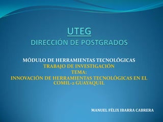 UTEGDIRECCIÓN DE POSTGRADOS MÓDULO DE HERRAMIENTAS TECNOLÓGICAS TRABAJO DE INVESTIGACIÓN TEMA: INNOVACIÓN DE HERRAMIENTAS TECNOLÓGICAS EN EL COMIL-2 GUAYAQUIL                        MANUEL FÉLIX IBARRA CABRERA 