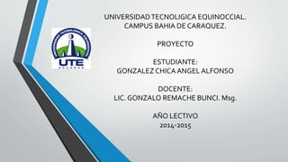 UNIVERSIDADTECNOLIGICA EQUINOCCIAL.
CAMPUS BAHIA DE CARAQUEZ.
PROYECTO
ESTUDIANTE:
GONZALEZ CHICA ANGEL ALFONSO
DOCENTE:
LIC. GONZALO REMACHE BUNCI. Msg.
AÑO LECTIVO
2014-2015
 