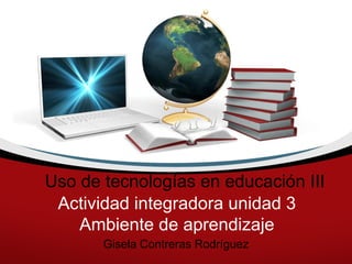 Uso de tecnologías en educación III
 Actividad integradora unidad 3
    Ambiente de aprendizaje
       Gisela Contreras Rodríguez
 