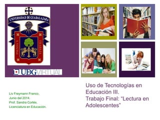 +
Uso de Tecnologías en
Educación III.
Trabajo Final: “Lectura en
Adolescentes”
Liv Freymann Franco.
Junio del 2014.
Prof. Sandra Cortés.
Licenciatura en Educación.
 
