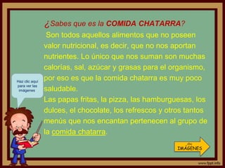 ¿Sabes que es la COMIDA CHATARRA?
                 Son todos aquellos alimentos que no poseen
                valor nutricional, es decir, que no nos aportan
                nutrientes. Lo único que nos suman son muchas
                calorías, sal, azúcar y grasas para el organismo,
Haz clic aquí
                por eso es que la comida chatarra es muy poco
para ver las
 imágenes.      saludable.
                Las papas fritas, la pizza, las hamburguesas, los
                dulces, el chocolate, los refrescos y otros tantos
                menús que nos encantan pertenecen al grupo de
                la comida chatarra.
                                                           Clic
                                                        IMÁGENES
 
