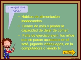 ¿Porqué nos
   pasa?
      • Hábitos de alimentación
        inadecuados.
      • Comer de más o perder la
        capacidad de dejar de comer.
      • Falta de ejercicio ejem: los niños
        que se pasan acostados en el
        sofá, jugando videojuegos, en la
        computadora o viendo tv.
                                      Clic
                                   IMÁGENES
 