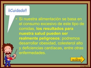 ¡¡Cuidado!!

    • Si nuestra alimentación se basa en
      el consumo excesivo de este tipo de
      comidas, los resultados para
      nuestra salud pueden ser
      realmente peligrosos: podremos
      desarrollar obesidad, colesterol alto
      y deficiencias cardíacas, entre otras
      enfermedades.
                                       Clic
                                    IMÁGENES
 