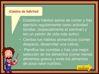 ¡Cambia de hábitos!

      • Establece hábitos sanos de comer y haz
        ejercicio regularmente como actividad
        familiar, (especialmente el caminar) y
        ten un patrón de vida más activo.
      • Cambia tus hábitos alimenticios (comer
        despacio, desarrollar una rutina).
      • Planifica las comidas y haz una mejor
        selección de los alimentos (come menos
        alimentos grasos y evita los alimentos
        de poco valor nutritivo.
                                         Clic
                                      IMÁGENES
 