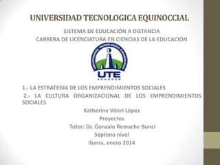 UNIVERSIDAD TECNOLOGICA EQUINOCCIAL
SISTEMA DE EDUCACIÓN A DISTANCIA
CARRERA DE LICENCIATURA EN CIENCIAS DE LA EDUCACIÓN

1.- LA ESTRATEGIA DE LOS EMPRENDIMIENTOS SOCIALES
2.- LA CULTURA ORGANIZACIONAL DE LOS EMPRENDIMIENTOS
SOCIALES
Katherine Viteri López
Proyectos
Tutor: Dr. Gonzalo Remache Bunci
Séptimo nivel
Ibarra, enero 2014

 