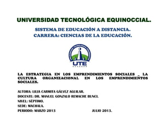 UNIVERSIDAD TECNOLÓGICA EQUINOCCIAL.
SISTEMA DE EDUCACIÓN A DISTANCIA.
CARRERA: CIENCIAS DE LA EDUCACIÓN.
LA ESTRATEGIA EN LOS EMPRENDIMIENTOS SOCIALES _ LA
CULTURA ORGANIZACIONAL EN LOS EMPRENDIMIENTOS
SOCIALES.
AUTORA: LILIA CARMITA GÁLVEZ AGUILAR.
DOCENTE: DR. MANUEL GONZALO REMACHE BUNCI.
NIVEL: SÉPTIMO.
SEDE: MACHALA.
PERIODO: MARZO 2013 JULIO 2013.
 