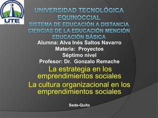 Alumna: Alva Inés Saltos Navarro
Materia: Proyectos
Séptimo nivel
Profesor: Dr. Gonzalo Remache
La estrategia en los
emprendimientos sociales
La cultura organizacional en los
emprendimientos sociales
Sede-Quito
 