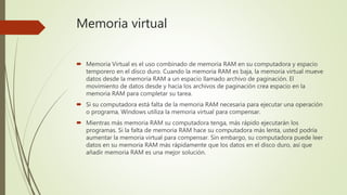 Memoria virtual
 Memoria Virtual es el uso combinado de memoria RAM en su computadora y espacio
temporero en el disco dur...