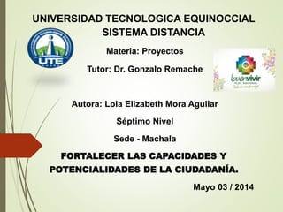 UNIVERSIDAD TECNOLOGICA EQUINOCCIAL
SISTEMA DISTANCIA
Materia: Proyectos
Tutor: Dr. Gonzalo Remache
Autora: Lola Elizabeth Mora Aguilar
Séptimo Nivel
Sede - Machala
FORTALECER LAS CAPACIDADES Y
POTENCIALIDADES DE LA CIUDADANÍA.
Mayo 03 / 2014
 