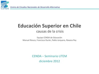 Centro de Estudios Nacionales de Desarrollo Alternativo




        Educación Superior en Chile
                            causas de la crisis
                            Equipo CENDA de Educación
             Manuel Riesco, Francisco Durán, Pablo Jorquera, Roxana Pey




                        CENDA – Seminario UTEM
                               diciembre 2012
 