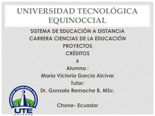 UNIVERSIDAD TECNOLÓGICA
EQUINOCCIAL
SISTEMA DE EDUCACIÓN A DISTANCIA
CARRERA CIENCIAS DE LA EDUCACIÓN
PROYECTOS
CRÉDITOS
6
Alumna :
María Victoria García Alcívar
Tutor:
Dr. Gonzalo Remache B. MSc.
Chone- Ecuador

 