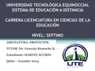 UNIVERSIDAD TECNOLÓGICA EQUINOCCIAL
SISTEMA DE EDUCACIÓN A DISTANCIA
CARRERA LICENCIATURA EN CIENCIAS DE LA
EDUCACIÓN
NIVEL: SEPTIMO
ASIGNATURA: PROYECTOS
TUTOR Dr. Gonzalo Remache B.
Estudiante: MARTIN ACURIO
Quito – Ecuador 2014
 