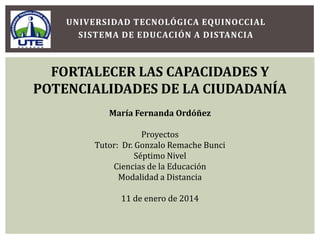 UNIVERSIDAD TECNOLÓGICA EQUINOCCIAL
SISTEMA DE EDUCACIÓN A DISTANCIA

FORTALECER LAS CAPACIDADES Y
POTENCIALIDADES DE LA CIUDADANÍA
María Fernanda Ordóñez
Proyectos
Tutor: Dr. Gonzalo Remache Bunci
Séptimo Nivel
Ciencias de la Educación
Modalidad a Distancia
11 de enero de 2014

 
