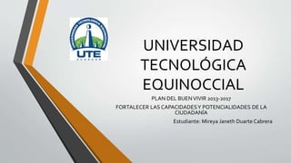 UNIVERSIDAD 
TECNOLÓGICA 
EQUINOCCIAL 
PLAN DEL BUEN VIVIR 2013-2017 
FORTALECER LAS CAPACIDADES Y POTENCIALIDADES DE LA 
CIUDADANÍA 
Estudiante: Mireya Janeth Duarte Cabrera 
 