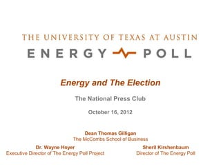 Energy and The Election
                               The National Press Club

                                     October 16, 2012


                                   Dean Thomas Gilligan
                              The McCombs School of Business
             Dr. Wayne Hoyer                               Sheril Kirshenbaum
Executive Director of The Energy Poll Project           Director of The Energy Poll
 