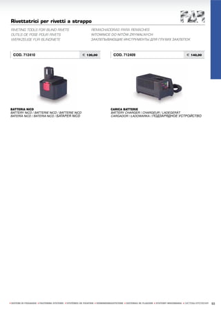 Rivettatrici per rivetti a strappo
RIVETING TOOLS FOR BLIND RIVETS                              REMACHADORAS PARA REMACHES
OUTILS DE POSE POUR RIVETS                                   NITOWNICE DO NITÓW ZRYWALNYCH
WERKZEUGE FÜR BLINDNIETE                                     ЗАКЛЕПЫВАЮЩИЕ ИНСТРУМЕНТЫ ДЛЯ ГЛУХИХ ЗАКЛЕПОК



  COD. 712410                                         € 120,00               COD. 712409                                            € 140,00




BATTERIA NiCD                                                              CARICA BATTERIE
BATTERY NiCD / BATTERIE NiCD / BATTERIE NiCD                               BATTERY CHARGER / CHARGEUR / LADEGERÄT
BATERÍA NiCD / BATERIA NiCD / БАТАРЕЯ NiCD                                 CARGADOR / ŁADOWARKA / ПОДЗАРЯДНОЕ УСТРОЙСТВО




ı SISTEMI DI FISSAGGIO ı FASTENING SYSTEMS ı SYSTÈMES DE FIXATION ı VERBINDUNGSSYSTEME ı SISTEMAS DE FIJACION ı SYSTEMY MOCOWANIA ı СИСТЕМЫ КРЕПЛЕНИЯ   93
 