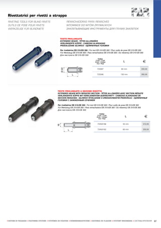 Rivettatrici per rivetti a strappo
RIVETING TOOLS FOR BLIND RIVETS                              REMACHADORAS PARA REMACHES
OUTILS DE POSE POUR RIVETS                                   NITOWNICE DO NITÓW ZRYWALNYCH
WERKZEUGE FÜR BLINDNIETE                                     ЗАКЛЕПЫВАЮЩИЕ ИНСТРУМЕНТЫ ДЛЯ ГЛУХИХ ЗАКЛЕПОК



                                                      TESTE PROLUNGATE
                                                      EXTENDED HEADS - TÊTES ALLONGÉES
                                                      VERLÄNGERTE KÖPFE - CABEZAS ALARGADAS
                                                      PRZEDŁUŻANE GŁOWICE - УДЛИНЕННЫЕ ГОЛОВКИ

                                                      Per rivettatrice EB 310-EB 300 / For tool EB 310-EB 300 / Pour outils de pose EB 310-EB 300
                                                      Für Werkzeug EB 310-EB 300 / Para remachadora EB 310-EB 300 / Do nitownicy EB 310-EB 300
                                                      Для пистолета EB 310-EB 300
                                                                                               Codice
                                                                                             Code / Code
                                                                                            Kode / Código
                                                                                              Kod / Код
                                                                                                                           L                       €
                                                                                               723097                    60 mm                    200,00

                                                                                               723346                    130 mm                   285,00




                                                    TESTE PROLUNGATE A SEZIONE RIDOTTA
                                                    EXTENDED HEADS WITH REDUCED SECTION - TÊTES ALLONGÉES AVEC SECTION RÉDUITE
                                                    VERLÄNGERTE KÖPFE MIT VERKLEINERTEM QUERSCHNITT - CABEZAS ALARGADAS DE
                                                    SECCION REDUCIDA - GŁOWICE WYDŁUŻANE O ZREDUKOWANYM PRZEKROJU - УДЛИНЕННЫЕ
                                                    ГОЛОВКИ С ЗАНИЖЕННЫМ СЕЧЕНИЕМ

                                                    Per rivettatrice EB 310-EB 300 / For tool EB 310-EB 300 / Pour outils de pose EB 310-EB 300
                                                    Für Werkzeug EB 310-EB 300 / Para remachadora EB 310-EB 300 / Do nitownicy EB 310-EB 300
                                                    Для пистолета EB 310-EB 300

                                                                                                 Codice
                                                                                               Code / Code
                                                                                              Kode / Código
                                                                                                Kod / Код
                                                                                                                               L                     €
                                                                                               72A00186                    35 mm                   310,00

                                                                                               72A00162                    60 mm                   330,00




ı SISTEMI DI FISSAGGIO ı FASTENING SYSTEMS ı SYSTÈMES DE FIXATION ı VERBINDUNGSSYSTEME ı SISTEMAS DE FIJACION ı SYSTEMY MOCOWANIA ı СИСТЕМЫ КРЕПЛЕНИЯ       97
 