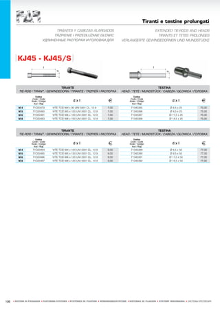 Tiranti e testine prolungati
                                   TIRANTES Y CABEZAS ALARGADOS                                        EXTENDED TIE-RODS AND HEADS
                                  TRZPIENIE I PRZEDŁUŻANE GŁOWIC                                         TIRANTS ET TETES PROLONGES
                             УДЛИНЕННЫЕ РАСПОРКИ И ГОЛОВКИ ДЛЯ                         VERLÄNGERTE GEWINDEDORNEN UND MUNDSTÜCKE




         KJ45 - KJ45/S


                                     TIRANTE                                                                 TESTINA
          TIE-ROD / TIRANT / GEWINDEDORN / TIRANTE / TRZPIEŃ / РАСПОРКА                HEAD / TETE / MUNDSTÜCK / CABEZA / GŁOWICA / ГОЛОВКА
                      Codice                                                                    Codice
                    Code / Code
                   Kode / Código
                     Kod / Код
                                                   dxl                       €                Code / Code
                                                                                             Kode / Código
                                                                                               Kod / Код
                                                                                                                             dxl                   €
         M4         71C00479       VITE TCEI M4 x 90 UNI 5931 CL. 12.9       7,00             71345385                     Ø 8,5 x 25             75,00
         M5         71C00480       VITE TCEI M5 x 100 UNI 5931 CL. 12.9      7,00             71345386                     Ø 9,5 x 25             75,00
         M6         71C00481       VITE TCEI M6 x 100 UNI 5931 CL. 12.9      7,00             71345387                     Ø 11,5 x 25            75,00
         M8         71C00483       VITE TCEI M8 x 100 UNI 5931 CL. 12.9      7,00             71345388                     Ø 14,5 x 25            75,00



                                     TIRANTE                                                                 TESTINA
          TIE-ROD / TIRANT / GEWINDEDORN / TIRANTE / TRZPIEŃ / РАСПОРКА                HEAD / TETE / MUNDSTÜCK / CABEZA / GŁOWICA / ГОЛОВКА
                      Codice                                                                    Codice
                    Code / Code
                   Kode / Código
                     Kod / Код
                                                   dxl                       €                Code / Code
                                                                                             Kode / Código
                                                                                               Kod / Код
                                                                                                                             dxl                   €
         M4         71C00484       VITE TCEI M4 x 120 UNI 5931 CL. 12.9      9,00             71345389                     Ø 8,5 x 50             77,00
         M5         71C00485       VITE TCEI M5 x 120 UNI 5931 CL. 12.9      9,00             71345390                     Ø 9,5 x 50             77,00
         M6         71C00486       VITE TCEI M6 x 120 UNI 5931 CL. 12.9      9,00             71345391                     Ø 11,5 x 50            77,00
         M8         71C00487       VITE TCEI M8 x 120 UNI 5931 CL. 12.9      9,00             71345392                     Ø 14,5 x 50            77,00




106   ı SISTEMI DI FISSAGGIO ı FASTENING SYSTEMS ı SYSTÈMES DE FIXATION ı VERBINDUNGSSYSTEME ı SISTEMAS DE FIJACION ı SYSTEMY MOCOWANIA ı СИСТЕМЫ КРЕПЛЕНИЯ
 