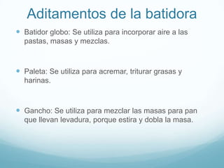 Aditamentos de la batidora
 Batidor globo: Se utiliza para incorporar aire a las
  pastas, masas y mezclas.



 Paleta: Se utiliza para acremar, triturar grasas y
  harinas.



 Gancho: Se utiliza para mezclar las masas para pan
  que llevan levadura, porque estira y dobla la masa.
 