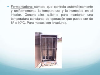  Fermentadora: cámara que controla automáticamente
  y uniformemente la temperatura y la humedad en el
  interior. Genera aire caliente para mantener una
  temperatura constante de operación que puede ser de
  8º a 40ºC. Para masas con levaduras.
 
