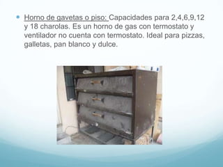  Horno de gavetas o piso: Capacidades para 2,4,6,9,12
  y 18 charolas. Es un horno de gas con termostato y
  ventilador no cuenta con termostato. Ideal para pizzas,
  galletas, pan blanco y dulce.
 