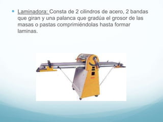 Laminadora: Consta de 2 cilindros de acero, 2 bandas
  que giran y una palanca que gradúa el grosor de las
  masas o pastas comprimiéndolas hasta formar
  laminas.
 