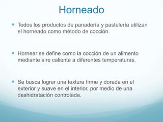 Horneado
 Todos los productos de panadería y pastelería utilizan
  el horneado como método de cocción.



 Hornear se define como la cocción de un alimento
  mediante aire caliente a diferentes temperaturas.



 Se busca lograr una textura firme y dorada en el
  exterior y suave en el interior, por medio de una
  deshidratación controlada.
 