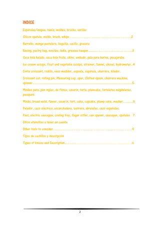 2
INDICE
Espátulas/lengua, tamiz, moldes, brocha, varillas
Silicon spatula, molds, brush, whips……………………………………….….2
Barreño, manga pastelera, boquilla, cacillo, grasera
Basing, pastry bag, nozzles, ladle, greases keeper..........……………………….3
Saca bola helado, saca bola fruta, chino, embudo, pala para harina, pesajarabe.
Ice-cream scoops, Fruit and vegetable scoops, strainer, funnel, shovel, hydrometer..4
Corta croissant, rodillo, vaso medidor, espuela, espátula, churrera, hilador.
Croissant cut, rolling pin, Measuring cup, spur, Slotted spoon, churrera machine,
spinner..............................................................................................................5
Moldes para: pan ingles, de flores, savarin, tarta, plumcake, tartaletas magdalenas,
pasapuré
Molds; bread mold, flawer, savarín, tart, cake, cupcake, plump cake, masher….......6
Pelador, cazo eléctrico, escarchadera, lustrera, abrelatas, cazo espatulas.
Peel, electric saucepan, cooling tray, Sugar sifter, can opener, saucepan, spatulas 7
Otros utensilios a tener en cuenta
Other tools to consider………………………………………………………9
Tipos de cuchillos y descripción
Types of knives and Description………………………………………………...……….10
 