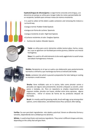 3
Espátula/lengua de silicona/goma o vulgarmente conocida como lengua, y se
denomina así porque se utiliza para recoger todos los restos aprovechables de
un recipiente, también para remover masas de manera envolvente.
It is used to collect all the debris usable containers and removing the mixture a
surround way.
Lengua normal: Rubber Ended Spatula
Lengua con forma de cuchara: Spoonula
Lengua resistente al calor: High heat Spatula
Cucharas resistentes al calor: Exoglass Spatula.
 Cuchara de madera: Wooden Spoons
Tamiz: se utiliza para cernir elementos solidos (azúcar glass, harina, cacao,
etc.) que se aglutinan con facilidad para evitar grumos y obtener una mezcla
homogénea.
Sieve: It is used to sift solid elements to be easily agglutinate to avoid lumps
and obtain homogeneous mixtures
Moldes: Recipiente en el que se vuelca una elaboración para posteriormente
hornearlo o enfriarlo y que mantenga esa forma al retirarlo del molde.
Molds: container into which is poured a preparation for later baking or cooling
to maintain a mold remove.
Brocha: tiene múltiples usos en la cocina, tales como pincelar carnes o
pescados con alguna salsa previamente, durante y después su cocción, untar
panes o tostadas, etc. Pero en repostería se emplea mayormente para
engrasar moldes, pincelar con huevo, almíbar entre otras opciones, alguna
elaboración, retirar el exceso de harina de los productos después de
horneado.
Brush: It is mostly used for greasing molds, brush with egg, syrup among other
options, some elaboration, and deleted excess flour products after baking.
Varillas: Se usan para batir ingredientes más rápido y pulcritud. Vienen en diferentes formas y
tamaños, dependiendo de la utilidad que les daremos.
Whisks: it used to beat faster and neatness ingredients. They come in different shapes and sizes,
depending on the utility that will give them.
 