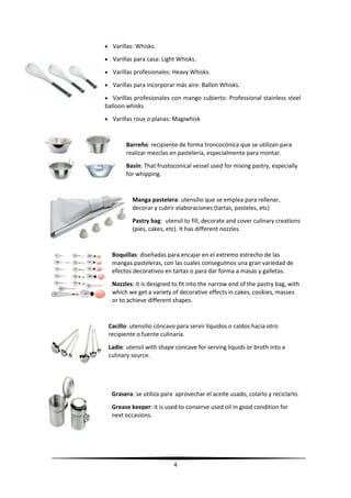 4
 Varillas: Whisks.
 Varillas para casa: Light Whisks.
 Varillas profesionales: Heavy Whisks.
 Varillas para incorporar más aire: Ballon Whisks.
 Varillas profesionales con mango cubierto: Professional stainless steel
balloon whisks
 Varillas roux o planas: Magiwhisk
Barreño: recipiente de forma troncocónica que se utilizan para
realizar mezclas en pastelería, especialmente para montar.
Basin: That frustoconical vessel used for mixing pastry, especially
for whipping.
Manga pastelera: utensilio que se emplea para rellenar,
decorar y cubrir elaboraciones (tartas, pasteles, etc)
Pastry bag: utensil to fill, decorate and cover culinary creations
(pies, cakes, etc). It has different nozzles.
Boquillas: diseñadas para encajar en el extremo estrecho de las
mangas pasteleras, con las cuales conseguimos una gran variedad de
efectos decorativos en tartas o para dar forma a masas y galletas.
Nozzles: it is designed to fit into the narrow end of the pastry bag, with
which we get a variety of decorative effects in cakes, cookies, masses
or to achieve different shapes.
Cacillo: utensilio cóncavo para servir líquidos o caldos hacia otro
recipiente o fuente culinaria.
Ladle: utensil with shape concave for serving liquids or broth into a
culinary source.
Grasera: se utiliza para aprovechar el aceite usado, colarlo y reciclarlo.
Grease keeper: it is used to conserve used oil in good condition for
next occasions.
 