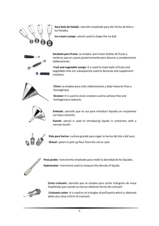 5
Saca bola de helado: utensilio empleado para dar forma de bola a
los helados.
Ice-cream scoops: utensil used to shape the ice ball.
Sacabola para frutas: se emplea para hacer bolitas de frutas y
verduras que se usaran posteriormente para decorar y complementar
elaboraciones.
Fruit and vegetable scoops: It is used to make balls of fruits and
vegetables that are subsequently used to decorate and supplement
creations.
Chino: se emplea para colar elaboraciones y dejar texturas finas y
homogéneas.
Strainer: It is used to strain creations and to achieve fine and
homogeneous textures.
Embudo: utensilio que se usa para introducir líquidos en recipientes
con boca estrecha.
Funnel: utensil is used to introducing liquids in containers with a
narrow mouth.
Pala para harina: cuchara grande para coger la harina del silo o del saco.
Shovel: spoon to pick up flour from the silo or sack.
Pesa jarabe: instrumento empleado para medir la densidad de los líquidos.
Hydrometer: instrument used to measure the density of liquids.
Corta croissant: utensilio que se emplea para cortar triángulos de masa
hojaldrada que cuando se cierran obtienen forma de croissant
Croissant cutter: It is used to cut triangles of puff pastry which is obtained
when you close a form of croissant.
 