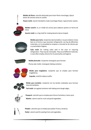 7
Moldes de flores: utensilio destinado para hacer flores manchegas, típicos
dulces de semana santa en castilla.
Flower mold: utensil intended to make manchegas flower, typical Easter sweets.
Moldes savarín: es un molde de corona para elaborar postres en forma de
rosca.
Savarin mold: is a ring mold for making desserts donut-shaped.
Moldes para tarta: recipientes desmontables o no para elaborar tartas
bien en el horno o que necesitan refrigeración. Los hay de diferentes
materiales, en la actualidad se emplean a menudo los de silicona por
su practicidad e higiene.
Cake mold: for making cakes well in the oven or requiring
refrigeration. They may be removable. They are of different materials,
is now often employ silicone for its practicality and hygiene.
Molde plumcake: recipiente rectangular para hornear.
Plump cake molds: rectangular baking container.
Molde para magdalena: recipiente que se emplea para hornear
magdalenas.
Cupcake: mold for bakery muffin.
Molde para tartaleta: recipiente con los bordes ondulados para hornear
masa de tartaletas.
Tart mold: corrugated container with baking tarts dough edges.
Pasapuré: utensilio que se emplea para triturar hortalizas y hacer puré.
Masher: utensil used to crush and grind vegetables.
Pelador: utensilio que se emplea para pelear frutas y verduras.
Peeler: utensil used for peeling fruits and vegetables.
 